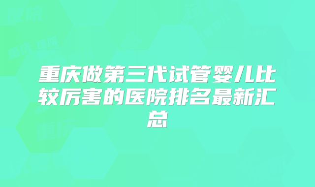 重庆做第三代试管婴儿比较厉害的医院排名最新汇总