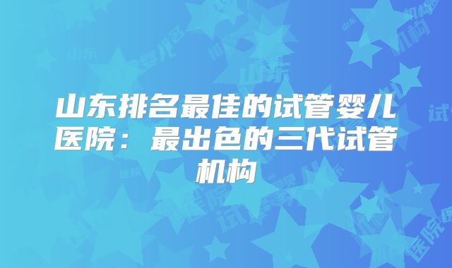 山东排名最佳的试管婴儿医院：最出色的三代试管机构