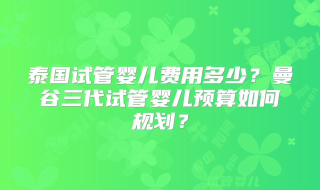 泰国试管婴儿费用多少？曼谷三代试管婴儿预算如何规划？