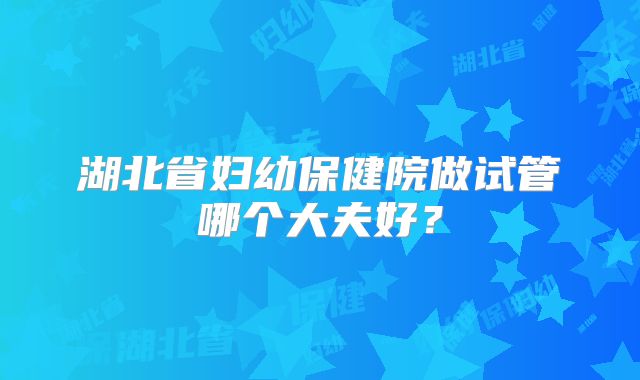 湖北省妇幼保健院做试管哪个大夫好？