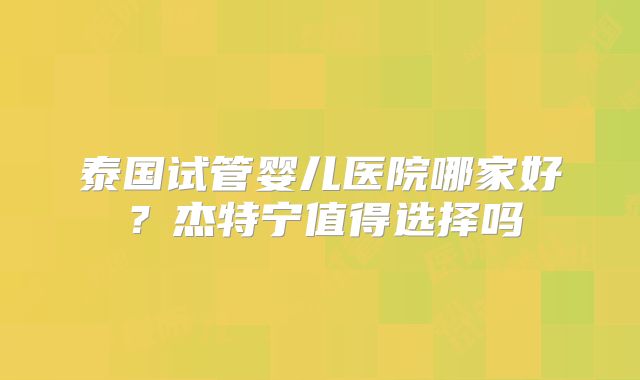 泰国试管婴儿医院哪家好？杰特宁值得选择吗