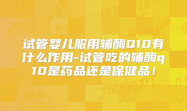 试管婴儿服用辅酶Q10有什么作用-试管吃的辅酶q10是药品还是保健品！