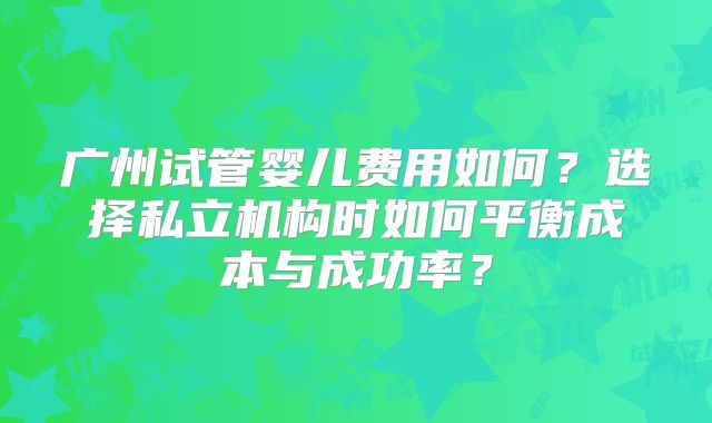 广州试管婴儿费用如何？选择私立机构时如何平衡成本与成功率？