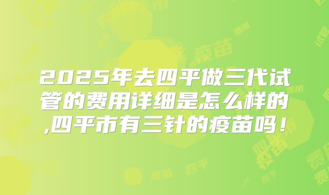 2025年去四平做三代试管的费用详细是怎么样的,四平市有三针的疫苗吗！