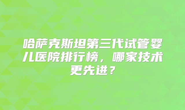 哈萨克斯坦第三代试管婴儿医院排行榜，哪家技术更先进？