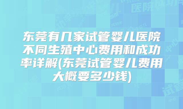 东莞有几家试管婴儿医院不同生殖中心费用和成功率详解(东莞试管婴儿费用大概要多少钱)