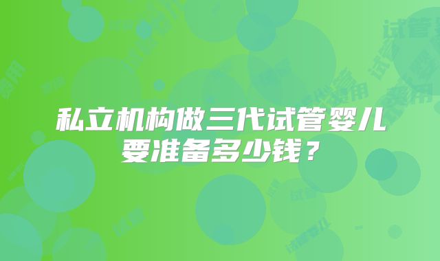 私立机构做三代试管婴儿要准备多少钱?