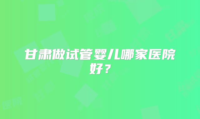 甘肃做试管婴儿哪家医院好？