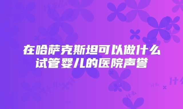 在哈萨克斯坦可以做什么试管婴儿的医院声誉