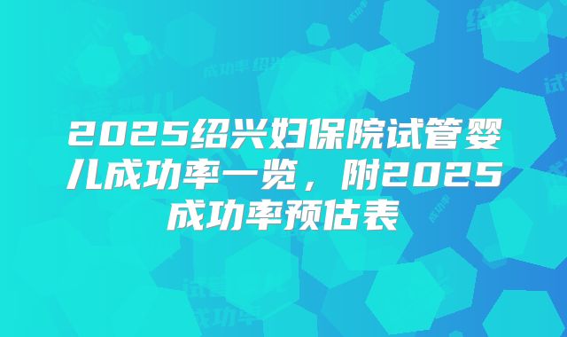 2025绍兴妇保院试管婴儿成功率一览，附2025成功率预估表