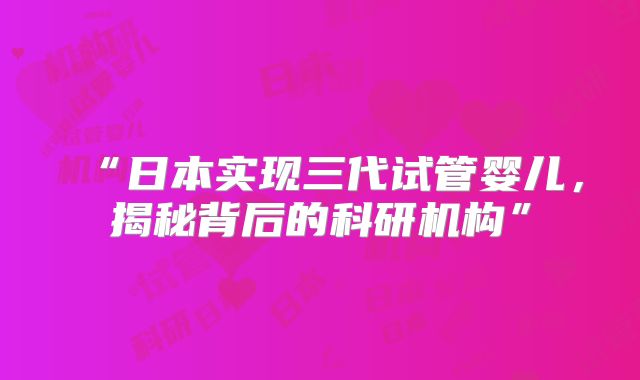 “日本实现三代试管婴儿，揭秘背后的科研机构”