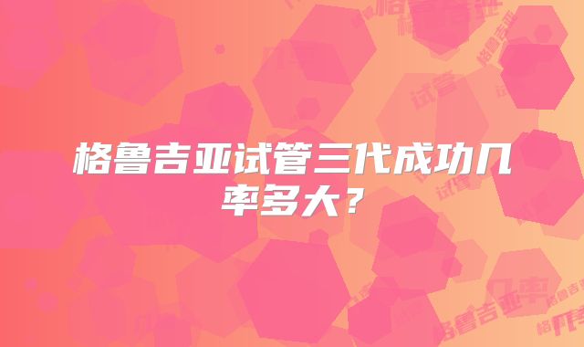 格鲁吉亚试管三代成功几率多大？