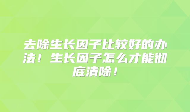 去除生长因子比较好的办法！生长因子怎么才能彻底清除！