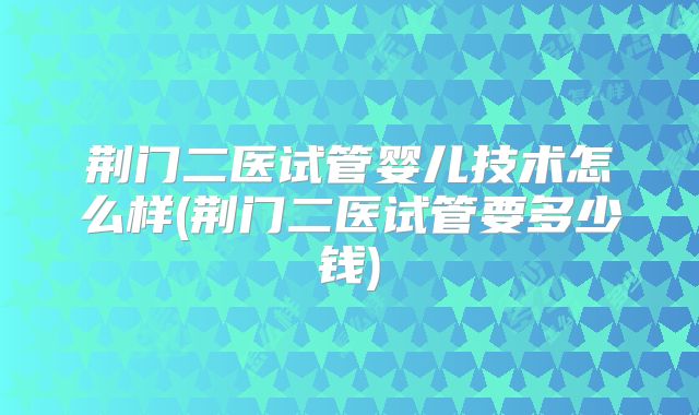 荆门二医试管婴儿技术怎么样(荆门二医试管要多少钱)