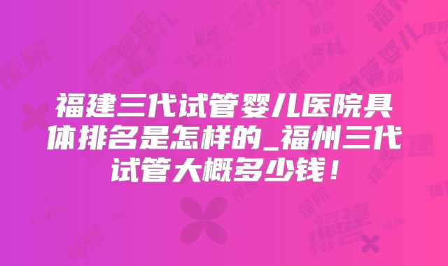 福建三代试管婴儿医院具体排名是怎样的_福州三代试管大概多少钱！