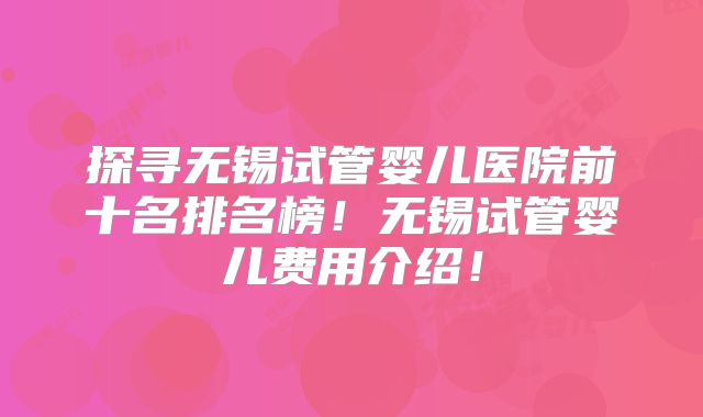 探寻无锡试管婴儿医院前十名排名榜！无锡试管婴儿费用介绍！