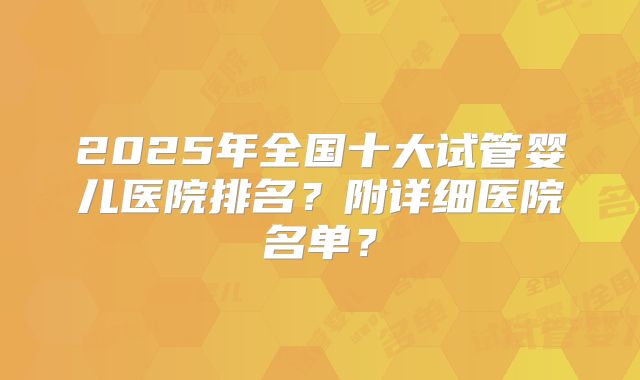 2025年全国十大试管婴儿医院排名？附详细医院名单？
