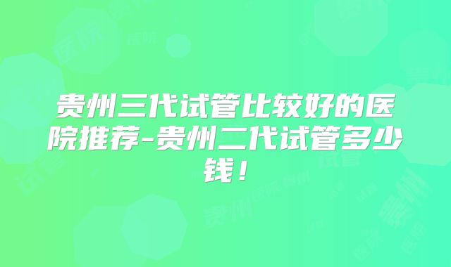 贵州三代试管比较好的医院推荐-贵州二代试管多少钱!