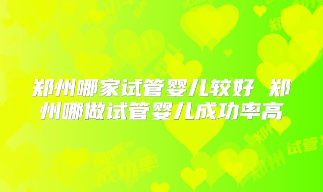 郑州哪家试管婴儿较好 郑州哪做试管婴儿成功率高