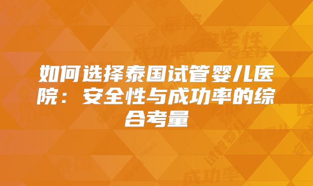 如何选择泰国试管婴儿医院：安全性与成功率的综合考量