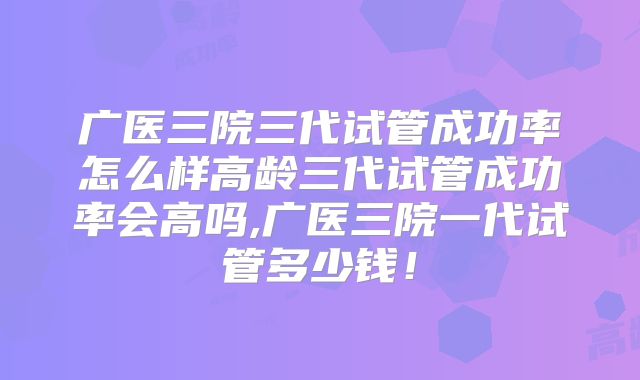 广医三院三代试管成功率怎么样高龄三代试管成功率会高吗,广医三院一代试管多少钱!