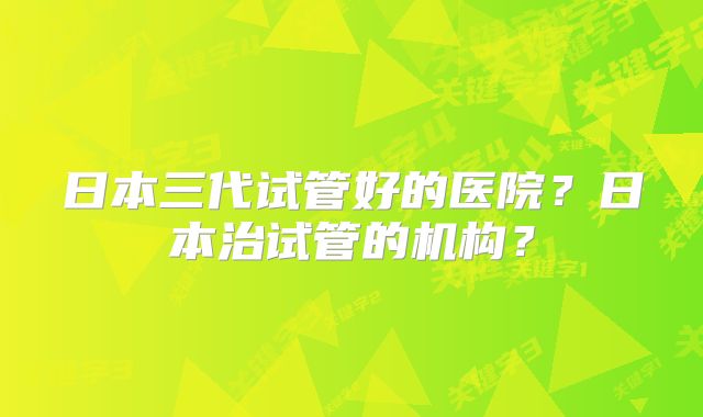 日本三代试管好的医院？日本治试管的机构？