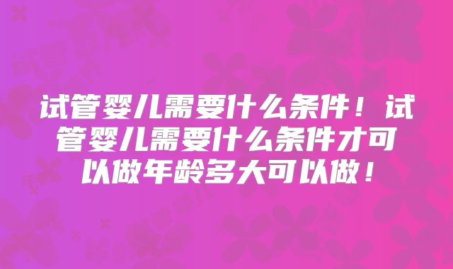 试管婴儿需要什么条件！试管婴儿需要什么条件才可以做年龄多大可以做！
