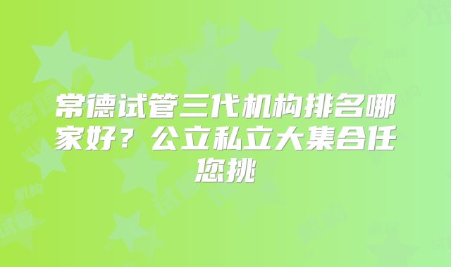 常德试管三代机构排名哪家好？公立私立大集合任您挑