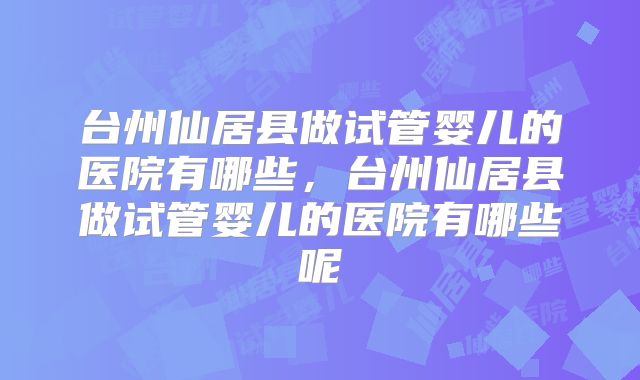 台州仙居县做试管婴儿的医院有哪些,台州仙居县做试管婴儿的医院有哪些呢