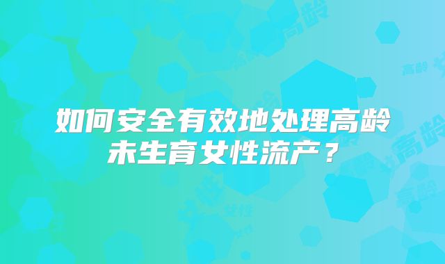 如何安全有效地处理高龄未生育女性流产？