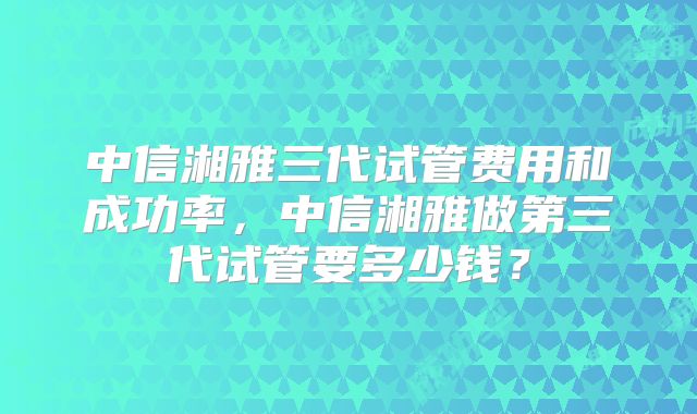 中信湘雅三代试管费用和成功率，中信湘雅做第三代试管要多少钱？