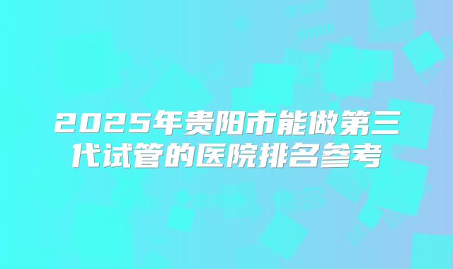 2025年贵阳市能做第三代试管的医院排名参考