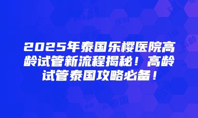 2025年泰国乐樱医院高龄试管新流程揭秘！高龄试管泰国攻略必备！