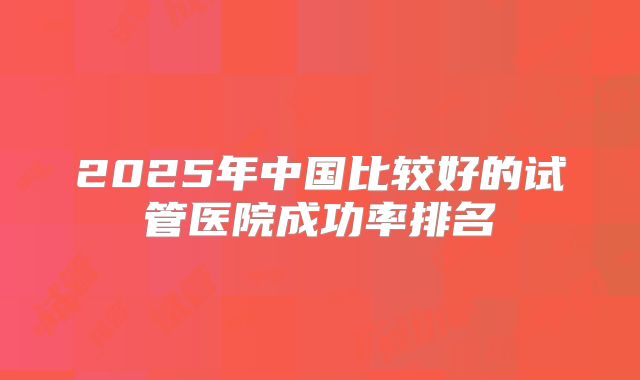2025年中国比较好的试管医院成功率排名