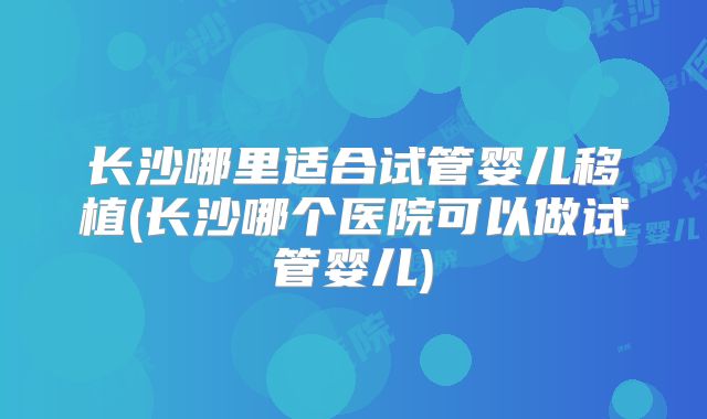 长沙哪里适合试管婴儿移植(长沙哪个医院可以做试管婴儿)