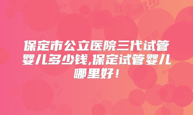 保定市公立医院三代试管婴儿多少钱,保定试管婴儿哪里好！
