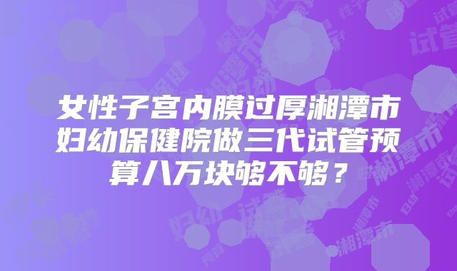 女性子宫内膜过厚湘潭市妇幼保健院做三代试管预算八万块够不够？