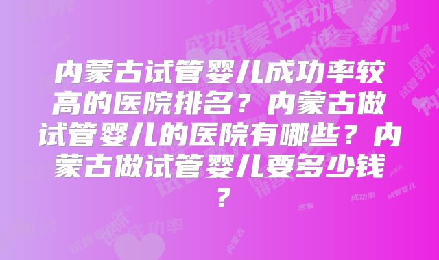 内蒙古试管婴儿成功率较高的医院排名？内蒙古做试管婴儿的医院有哪些？内蒙古做试管婴儿要多少钱？