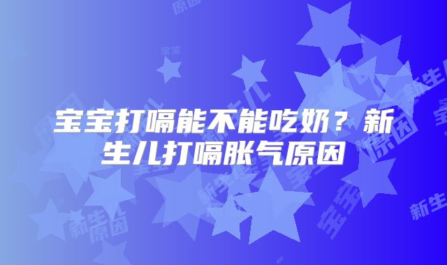 宝宝打嗝能不能吃奶？新生儿打嗝胀气原因