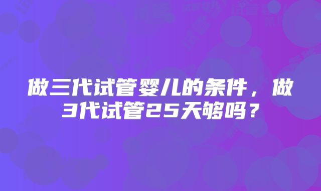 做三代试管婴儿的条件,做3代试管25天够吗?