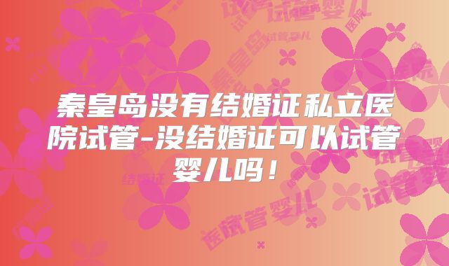 秦皇岛没有结婚证私立医院试管-没结婚证可以试管婴儿吗！