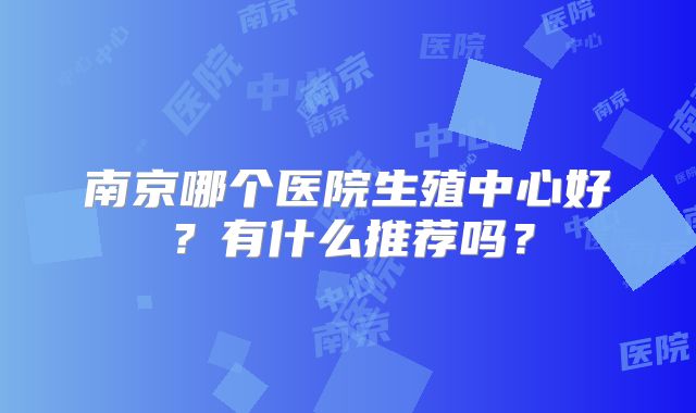 南京哪个医院生殖中心好？有什么推荐吗？