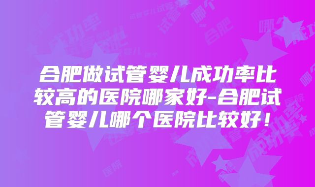 合肥做试管婴儿成功率比较高的医院哪家好-合肥试管婴儿哪个医院比较好！