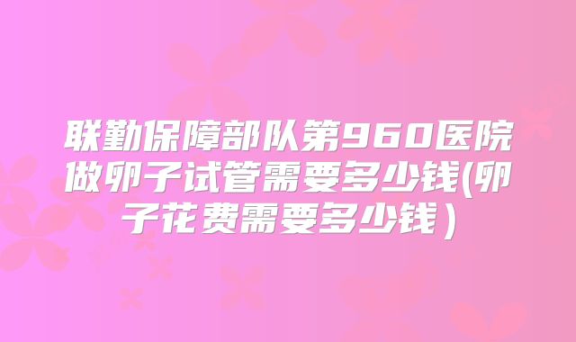 联勤保障部队第960医院做卵子试管需要多少钱(卵子花费需要多少钱）