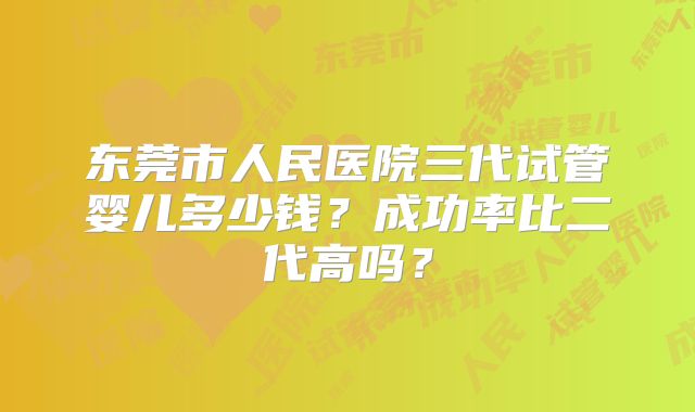 东莞市人民医院三代试管婴儿多少钱？成功率比二代高吗？