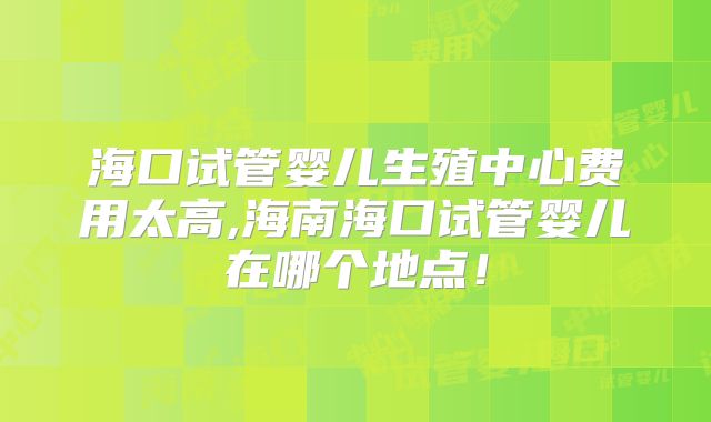 海口试管婴儿生殖中心费用太高,海南海口试管婴儿在哪个地点！