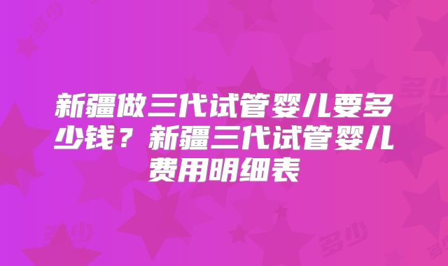 新疆做三代试管婴儿要多少钱？新疆三代试管婴儿费用明细表