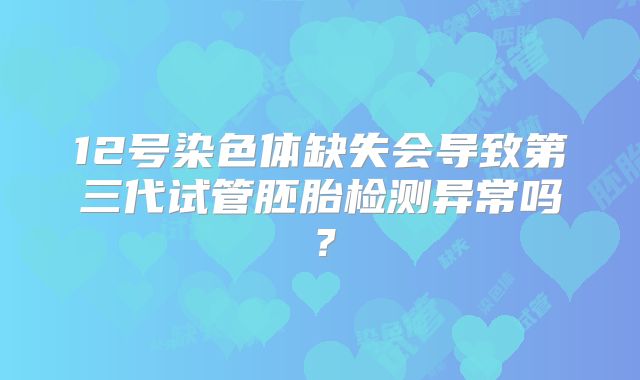 12号染色体缺失会导致第三代试管胚胎检测异常吗？