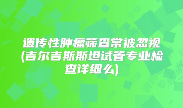 遗传性肿瘤筛查常被忽视(吉尔吉斯斯坦试管专业检查详细么)