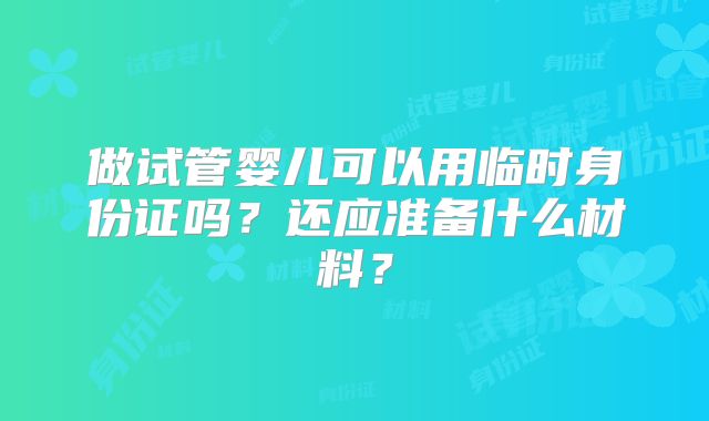 做试管婴儿可以用临时身份证吗？还应准备什么材料？